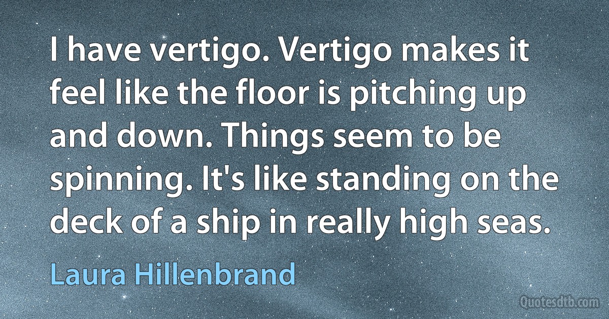 I have vertigo. Vertigo makes it feel like the floor is pitching up and down. Things seem to be spinning. It's like standing on the deck of a ship in really high seas. (Laura Hillenbrand)