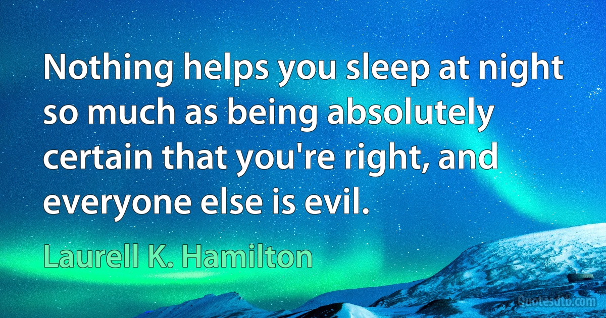 Nothing helps you sleep at night so much as being absolutely certain that you're right, and everyone else is evil. (Laurell K. Hamilton)