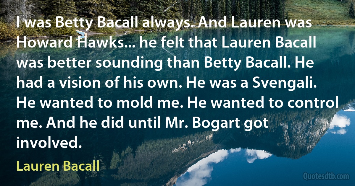 I was Betty Bacall always. And Lauren was Howard Hawks... he felt that Lauren Bacall was better sounding than Betty Bacall. He had a vision of his own. He was a Svengali. He wanted to mold me. He wanted to control me. And he did until Mr. Bogart got involved. (Lauren Bacall)