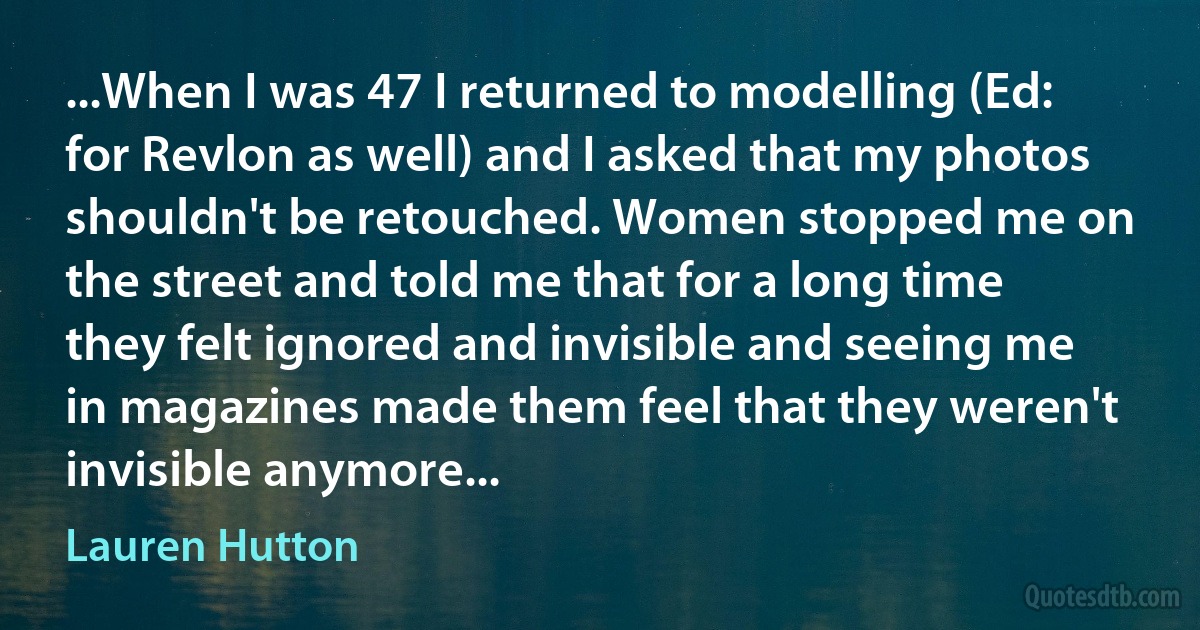 ...When I was 47 I returned to modelling (Ed: for Revlon as well) and I asked that my photos shouldn't be retouched. Women stopped me on the street and told me that for a long time they felt ignored and invisible and seeing me in magazines made them feel that they weren't invisible anymore... (Lauren Hutton)