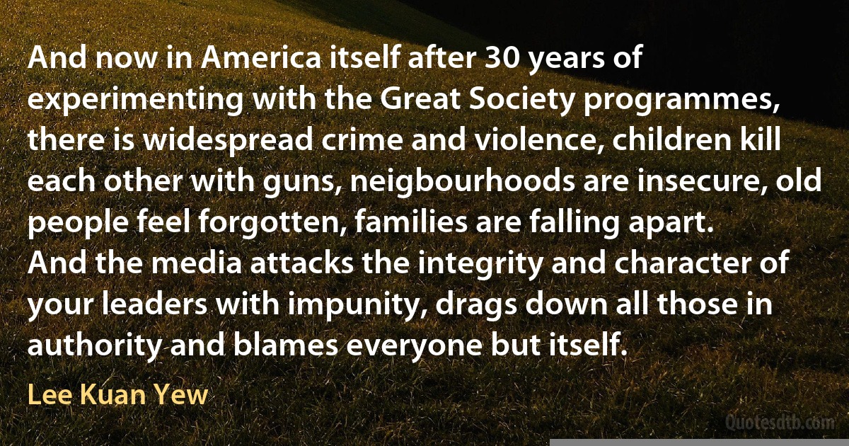 And now in America itself after 30 years of experimenting with the Great Society programmes, there is widespread crime and violence, children kill each other with guns, neigbourhoods are insecure, old people feel forgotten, families are falling apart. And the media attacks the integrity and character of your leaders with impunity, drags down all those in authority and blames everyone but itself. (Lee Kuan Yew)