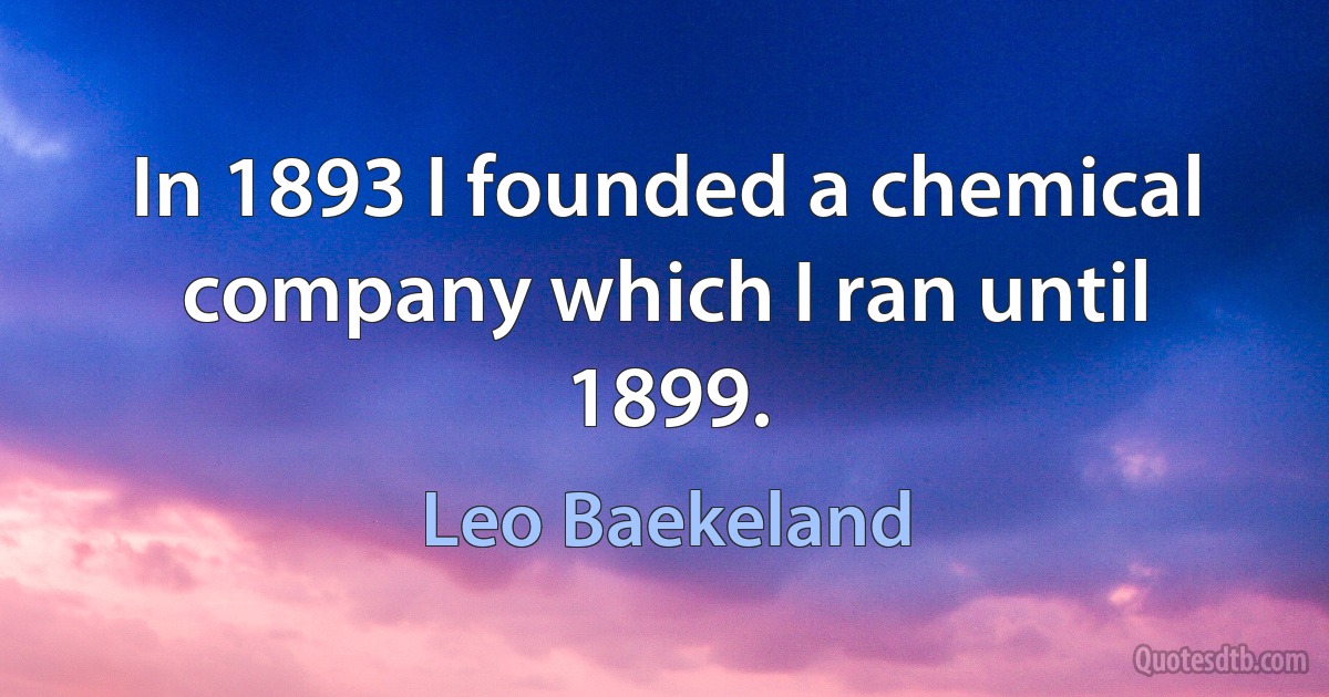 In 1893 I founded a chemical company which I ran until 1899. (Leo Baekeland)