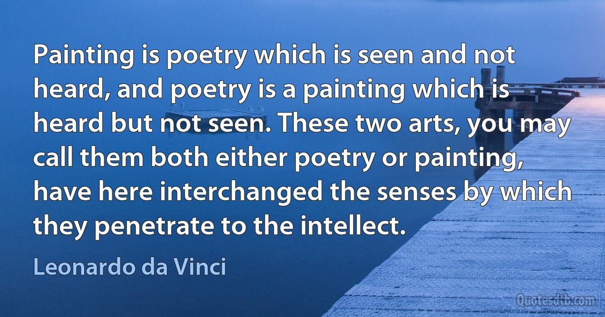 Painting is poetry which is seen and not heard, and poetry is a painting which is heard but not seen. These two arts, you may call them both either poetry or painting, have here interchanged the senses by which they penetrate to the intellect. (Leonardo da Vinci)