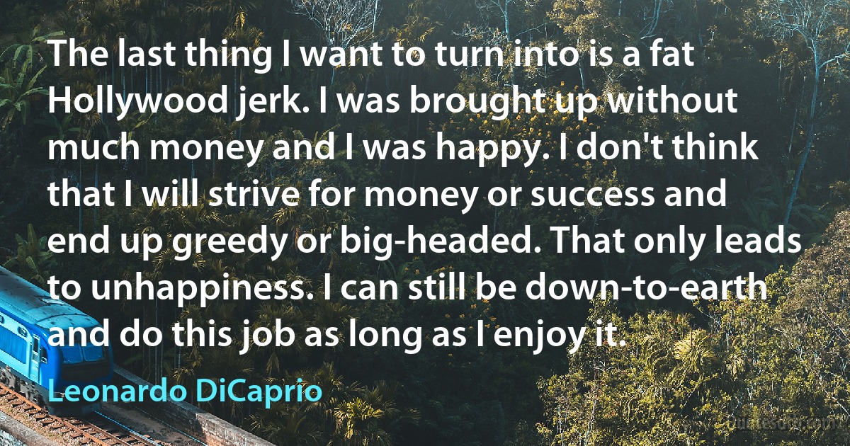 The last thing I want to turn into is a fat Hollywood jerk. I was brought up without much money and I was happy. I don't think that I will strive for money or success and end up greedy or big-headed. That only leads to unhappiness. I can still be down-to-earth and do this job as long as I enjoy it. (Leonardo DiCaprio)