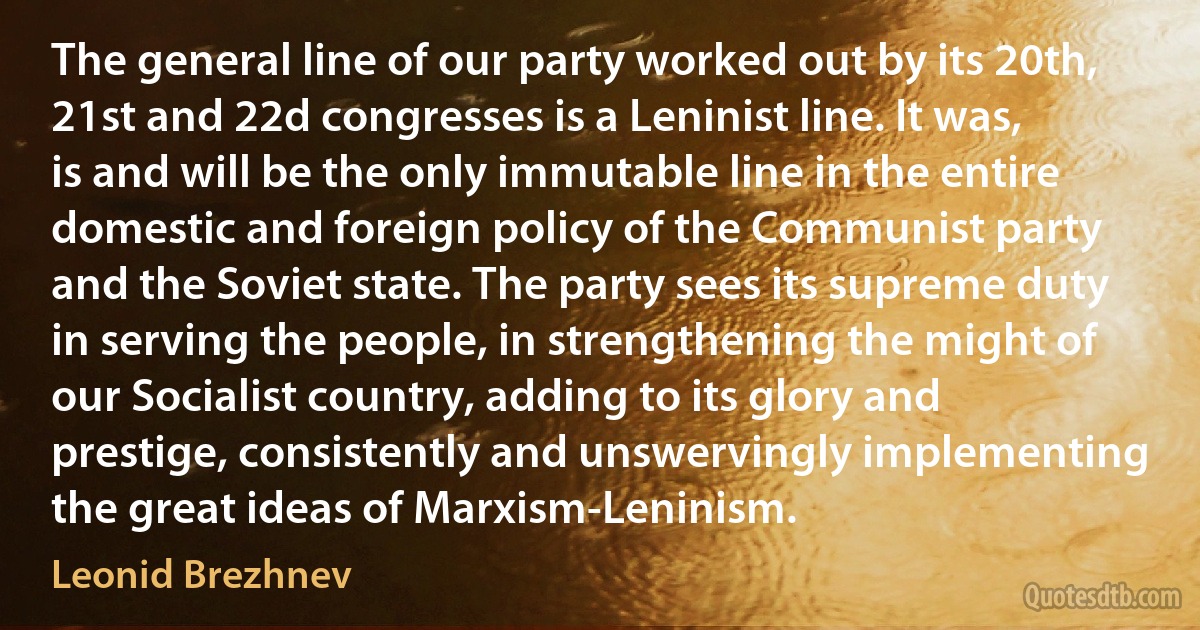 The general line of our party worked out by its 20th, 21st and 22d congresses is a Leninist line. It was, is and will be the only immutable line in the entire domestic and foreign policy of the Communist party and the Soviet state. The party sees its supreme duty in serving the people, in strengthening the might of our Socialist country, adding to its glory and prestige, consistently and unswervingly implementing the great ideas of Marxism-Leninism. (Leonid Brezhnev)