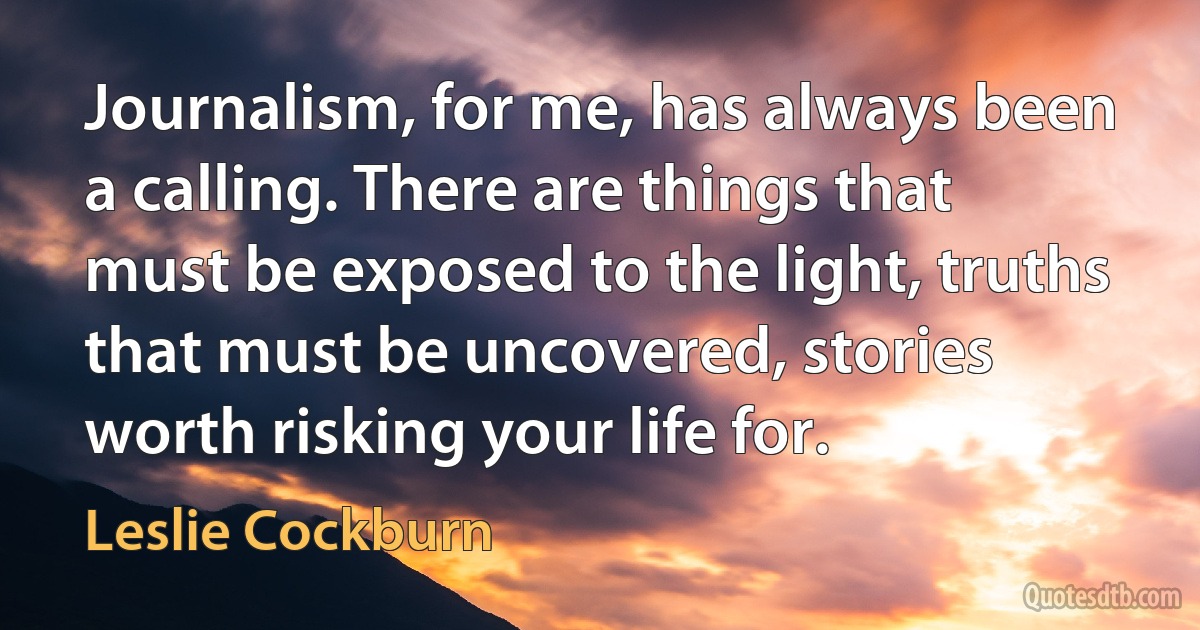 Journalism, for me, has always been a calling. There are things that must be exposed to the light, truths that must be uncovered, stories worth risking your life for. (Leslie Cockburn)