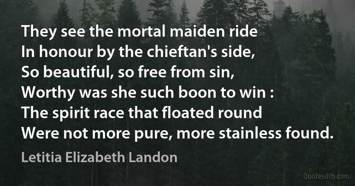 They see the mortal maiden ride
In honour by the chieftan's side,
So beautiful, so free from sin,
Worthy was she such boon to win :
The spirit race that floated round
Were not more pure, more stainless found. (Letitia Elizabeth Landon)