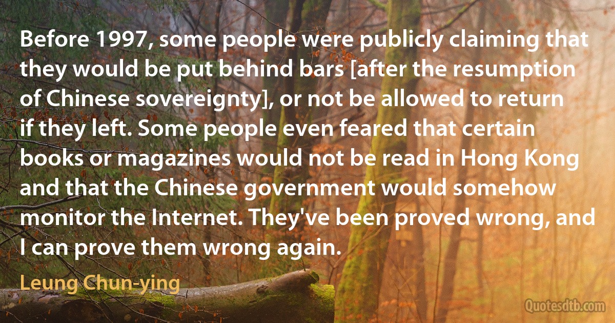 Before 1997, some people were publicly claiming that they would be put behind bars [after the resumption of Chinese sovereignty], or not be allowed to return if they left. Some people even feared that certain books or magazines would not be read in Hong Kong and that the Chinese government would somehow monitor the Internet. They've been proved wrong, and I can prove them wrong again. (Leung Chun-ying)