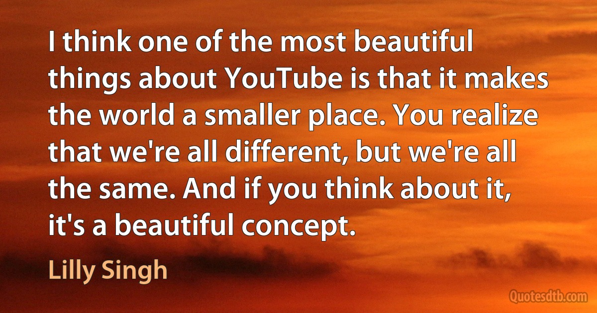 I think one of the most beautiful things about YouTube is that it makes the world a smaller place. You realize that we're all different, but we're all the same. And if you think about it, it's a beautiful concept. (Lilly Singh)