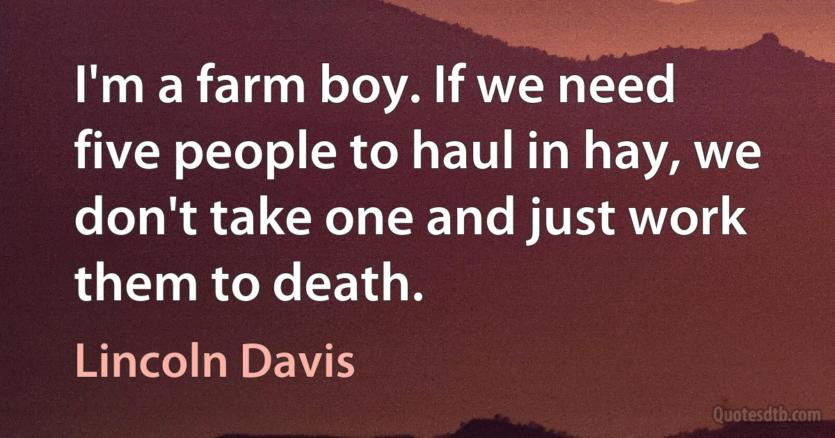 I'm a farm boy. If we need five people to haul in hay, we don't take one and just work them to death. (Lincoln Davis)