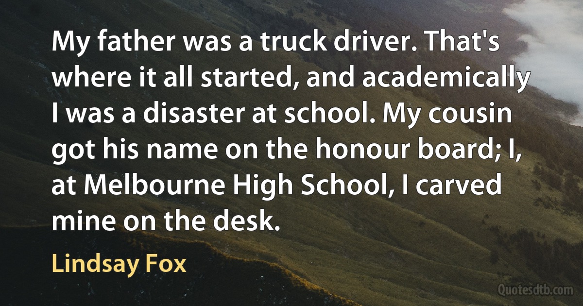 My father was a truck driver. That's where it all started, and academically I was a disaster at school. My cousin got his name on the honour board; I, at Melbourne High School, I carved mine on the desk. (Lindsay Fox)