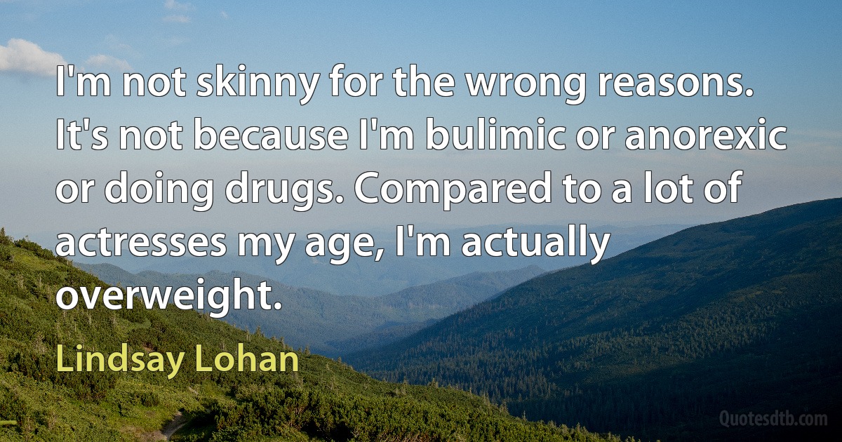 I'm not skinny for the wrong reasons. It's not because I'm bulimic or anorexic or doing drugs. Compared to a lot of actresses my age, I'm actually overweight. (Lindsay Lohan)