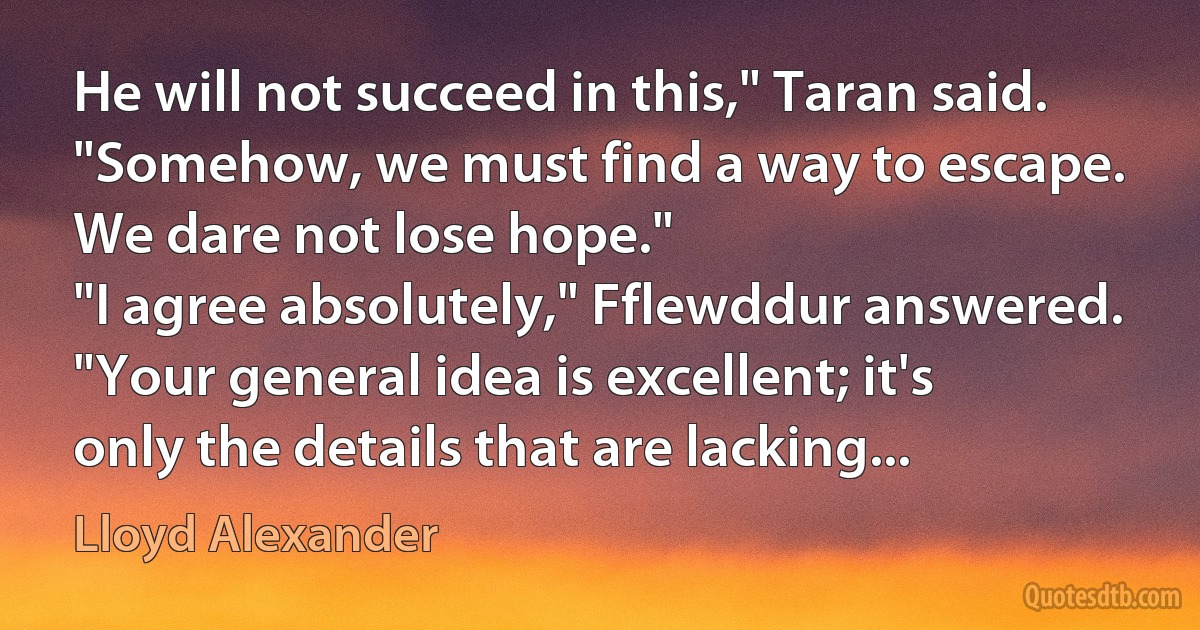 He will not succeed in this," Taran said. "Somehow, we must find a way to escape. We dare not lose hope."
"I agree absolutely," Fflewddur answered. "Your general idea is excellent; it's only the details that are lacking... (Lloyd Alexander)