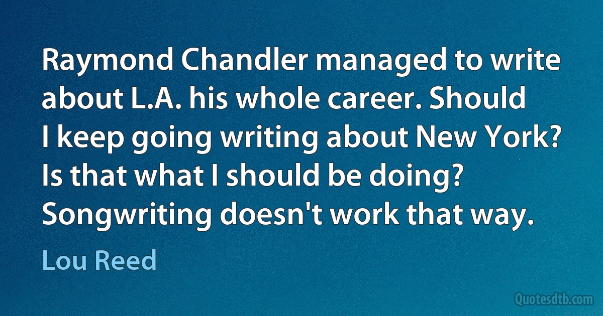 Raymond Chandler managed to write about L.A. his whole career. Should I keep going writing about New York? Is that what I should be doing? Songwriting doesn't work that way. (Lou Reed)