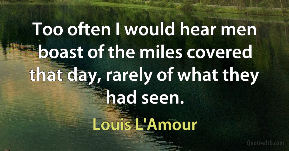 Too often I would hear men boast of the miles covered that day, rarely of what they had seen. (Louis L'Amour)