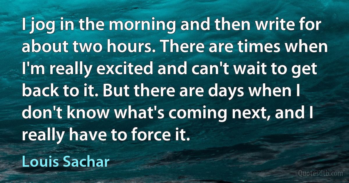 I jog in the morning and then write for about two hours. There are times when I'm really excited and can't wait to get back to it. But there are days when I don't know what's coming next, and I really have to force it. (Louis Sachar)