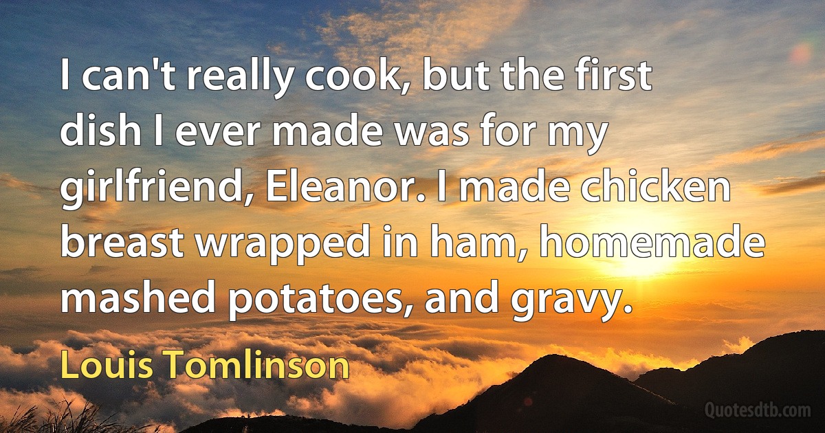 I can't really cook, but the first dish I ever made was for my girlfriend, Eleanor. I made chicken breast wrapped in ham, homemade mashed potatoes, and gravy. (Louis Tomlinson)