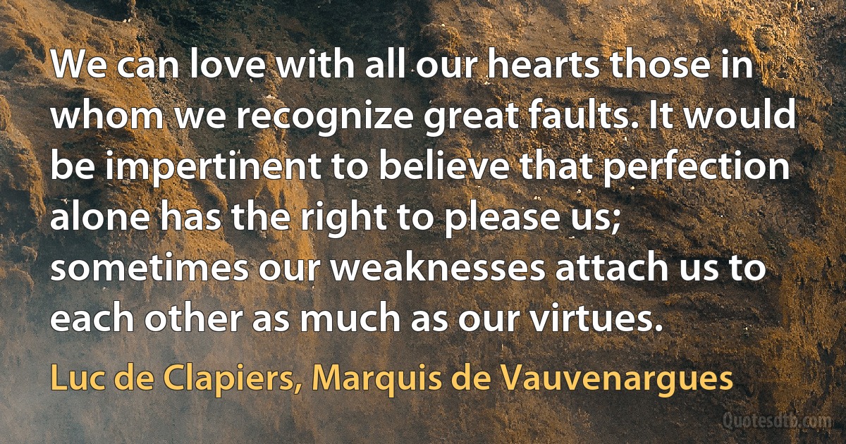 We can love with all our hearts those in whom we recognize great faults. It would be impertinent to believe that perfection alone has the right to please us; sometimes our weaknesses attach us to each other as much as our virtues. (Luc de Clapiers, Marquis de Vauvenargues)