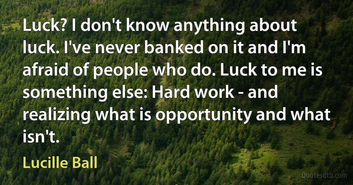 Luck? I don't know anything about luck. I've never banked on it and I'm afraid of people who do. Luck to me is something else: Hard work - and realizing what is opportunity and what isn't. (Lucille Ball)