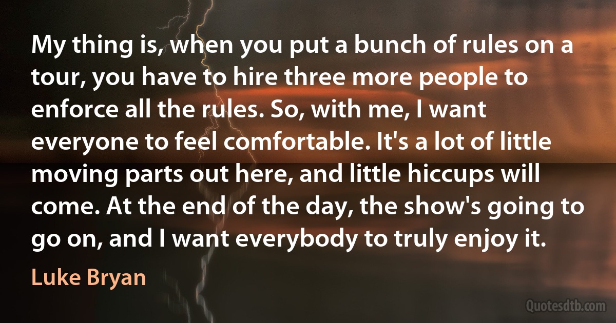 My thing is, when you put a bunch of rules on a tour, you have to hire three more people to enforce all the rules. So, with me, I want everyone to feel comfortable. It's a lot of little moving parts out here, and little hiccups will come. At the end of the day, the show's going to go on, and I want everybody to truly enjoy it. (Luke Bryan)