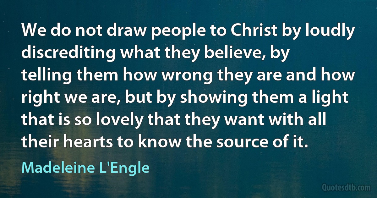 We do not draw people to Christ by loudly discrediting what they believe, by telling them how wrong they are and how right we are, but by showing them a light that is so lovely that they want with all their hearts to know the source of it. (Madeleine L'Engle)