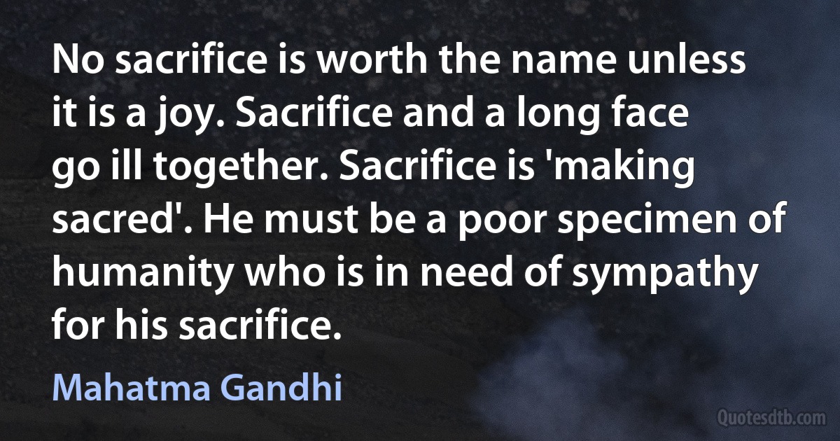 No sacrifice is worth the name unless it is a joy. Sacrifice and a long face go ill together. Sacrifice is 'making sacred'. He must be a poor specimen of humanity who is in need of sympathy for his sacrifice. (Mahatma Gandhi)