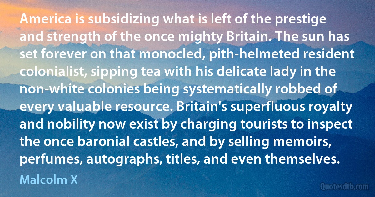 America is subsidizing what is left of the prestige and strength of the once mighty Britain. The sun has set forever on that monocled, pith-helmeted resident colonialist, sipping tea with his delicate lady in the non-white colonies being systematically robbed of every valuable resource. Britain's superfluous royalty and nobility now exist by charging tourists to inspect the once baronial castles, and by selling memoirs, perfumes, autographs, titles, and even themselves. (Malcolm X)