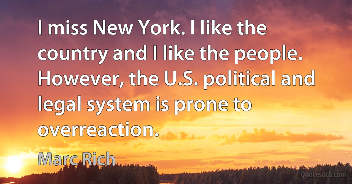 I miss New York. I like the country and I like the people. However, the U.S. political and legal system is prone to overreaction. (Marc Rich)