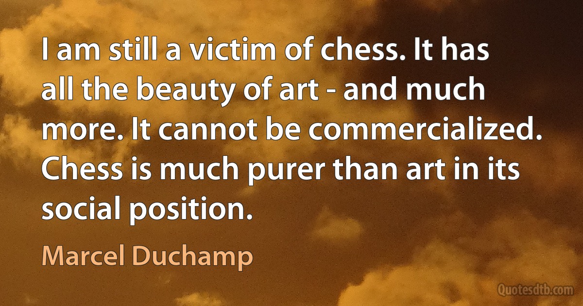 I am still a victim of chess. It has all the beauty of art - and much more. It cannot be commercialized. Chess is much purer than art in its social position. (Marcel Duchamp)