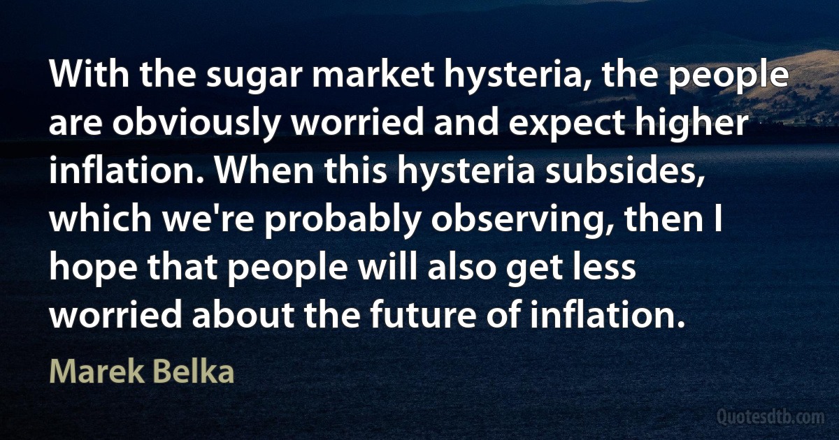 With the sugar market hysteria, the people are obviously worried and expect higher inflation. When this hysteria subsides, which we're probably observing, then I hope that people will also get less worried about the future of inflation. (Marek Belka)