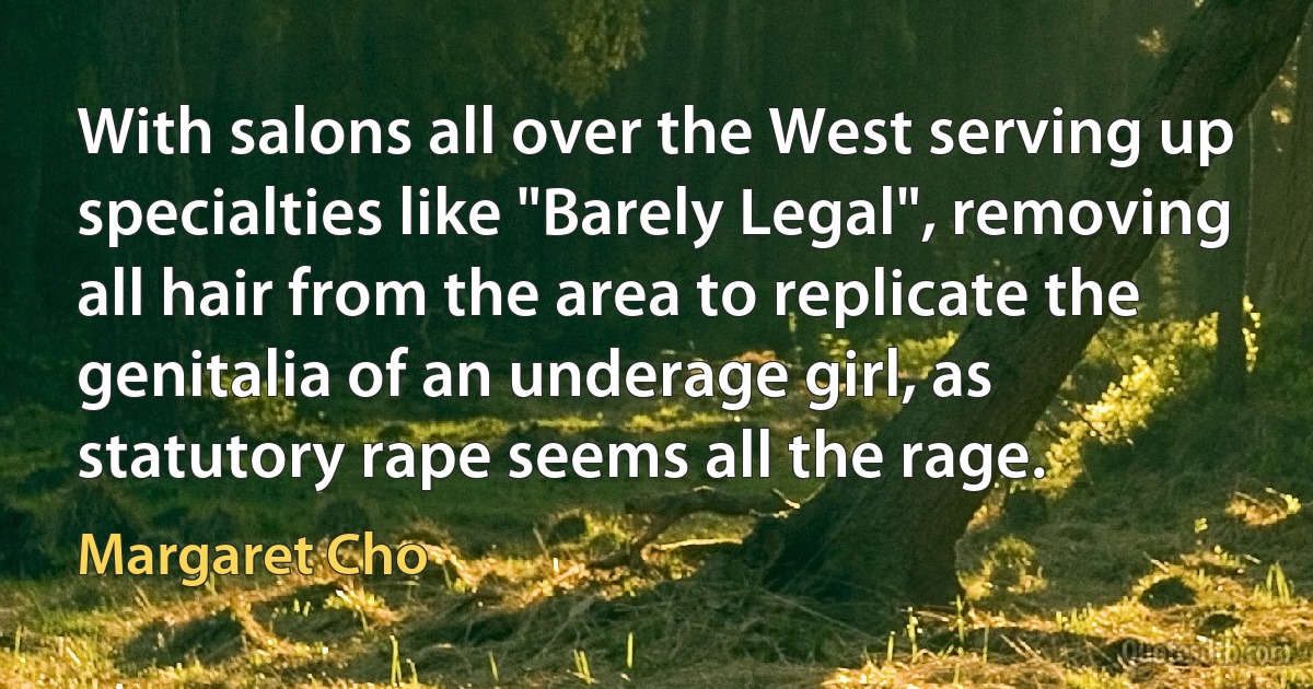 With salons all over the West serving up specialties like "Barely Legal", removing all hair from the area to replicate the genitalia of an underage girl, as statutory rape seems all the rage. (Margaret Cho)