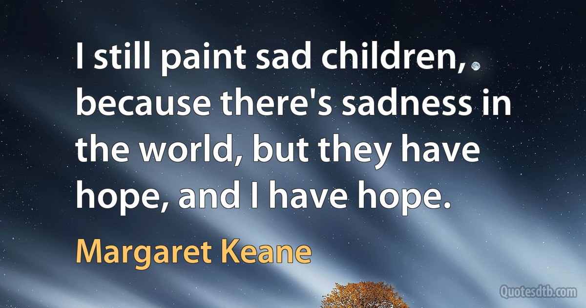 I still paint sad children, because there's sadness in the world, but they have hope, and I have hope. (Margaret Keane)