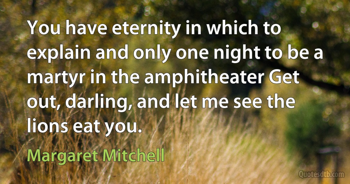 You have eternity in which to explain and only one night to be a martyr in the amphitheater Get out, darling, and let me see the lions eat you. (Margaret Mitchell)