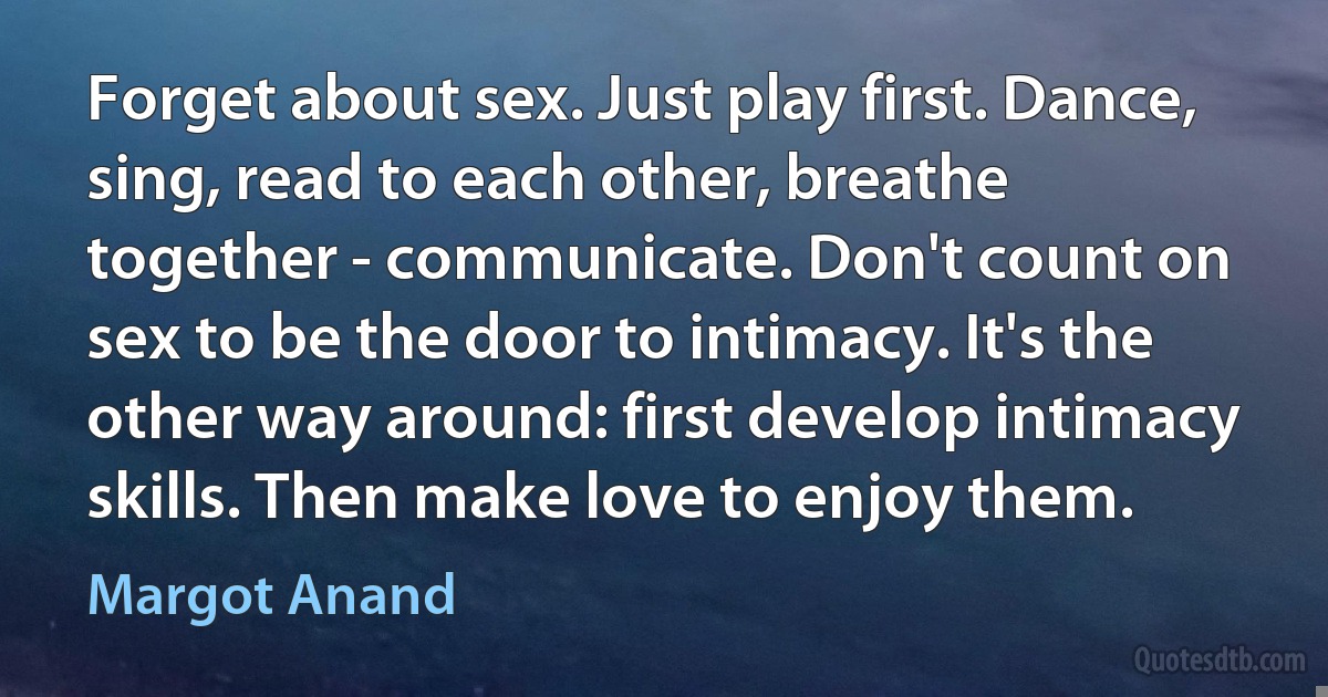 Forget about sex. Just play first. Dance, sing, read to each other, breathe together - communicate. Don't count on sex to be the door to intimacy. It's the other way around: first develop intimacy skills. Then make love to enjoy them. (Margot Anand)