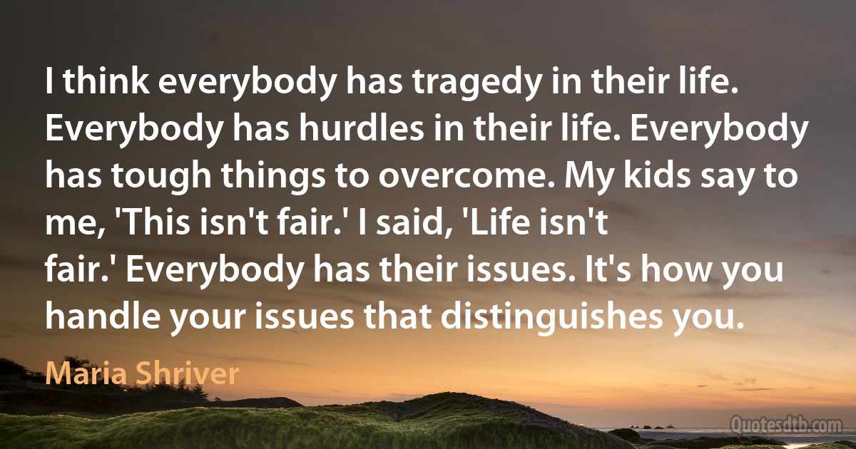 I think everybody has tragedy in their life. Everybody has hurdles in their life. Everybody has tough things to overcome. My kids say to me, 'This isn't fair.' I said, 'Life isn't fair.' Everybody has their issues. It's how you handle your issues that distinguishes you. (Maria Shriver)