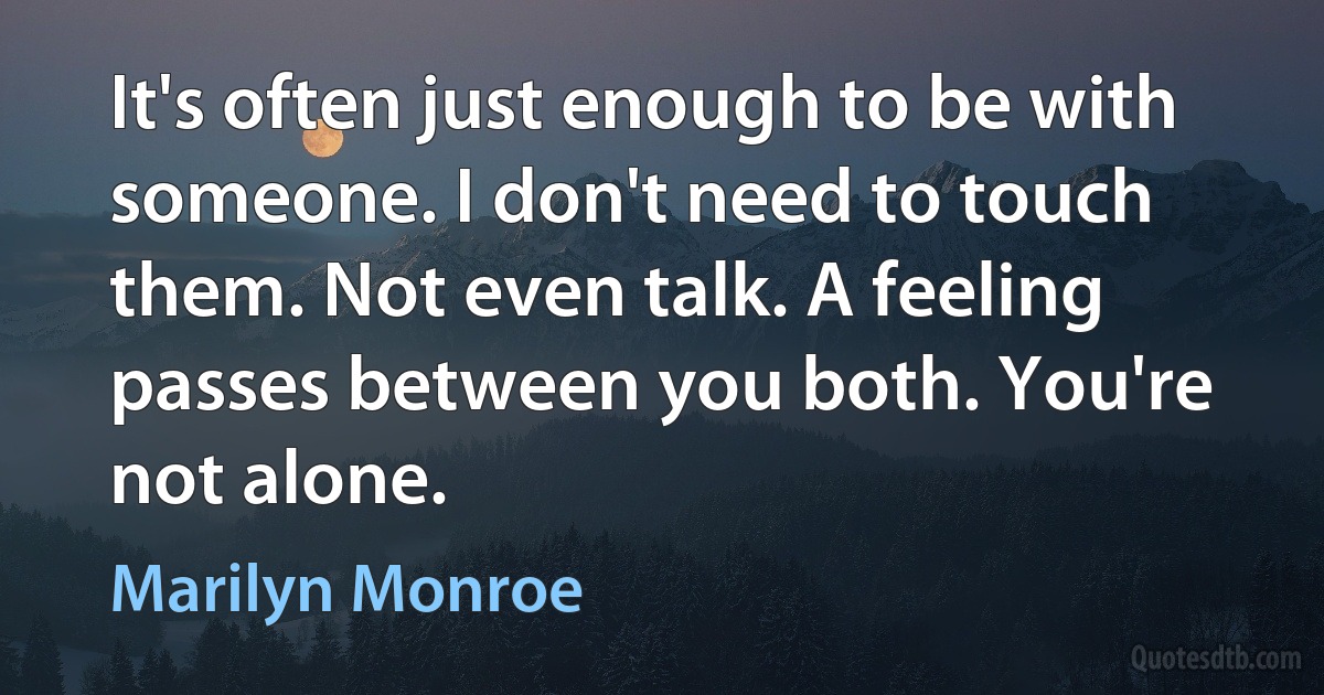 It's often just enough to be with someone. I don't need to touch them. Not even talk. A feeling passes between you both. You're not alone. (Marilyn Monroe)