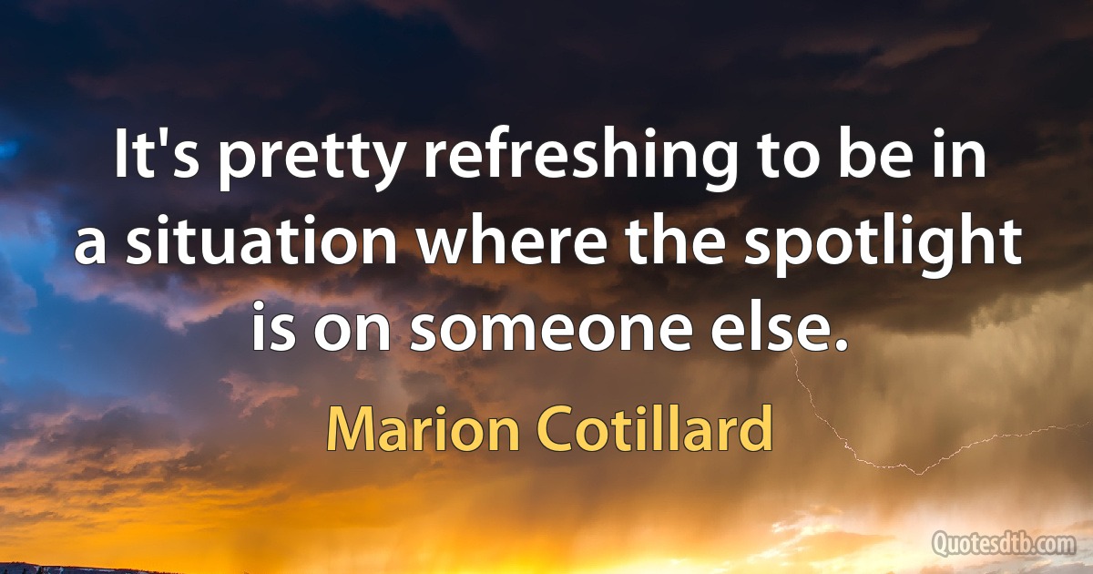 It's pretty refreshing to be in a situation where the spotlight is on someone else. (Marion Cotillard)