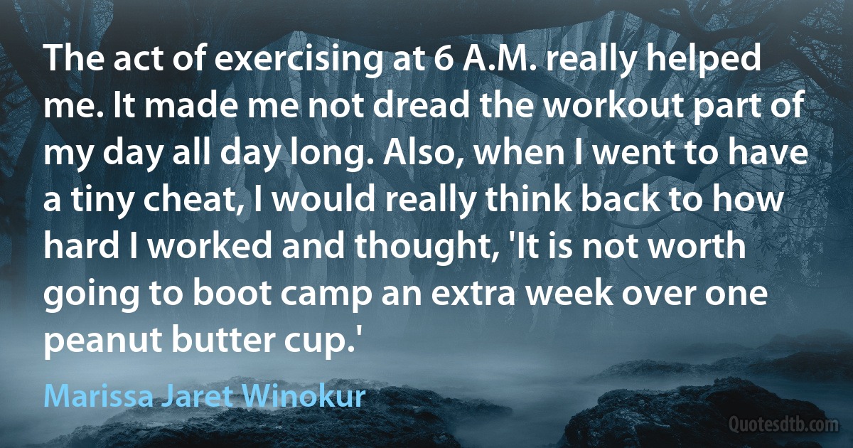 The act of exercising at 6 A.M. really helped me. It made me not dread the workout part of my day all day long. Also, when I went to have a tiny cheat, I would really think back to how hard I worked and thought, 'It is not worth going to boot camp an extra week over one peanut butter cup.' (Marissa Jaret Winokur)