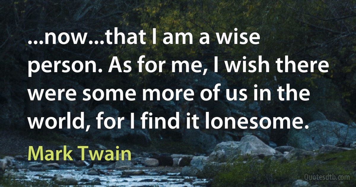 ...now...that I am a wise person. As for me, I wish there were some more of us in the world, for I find it lonesome. (Mark Twain)