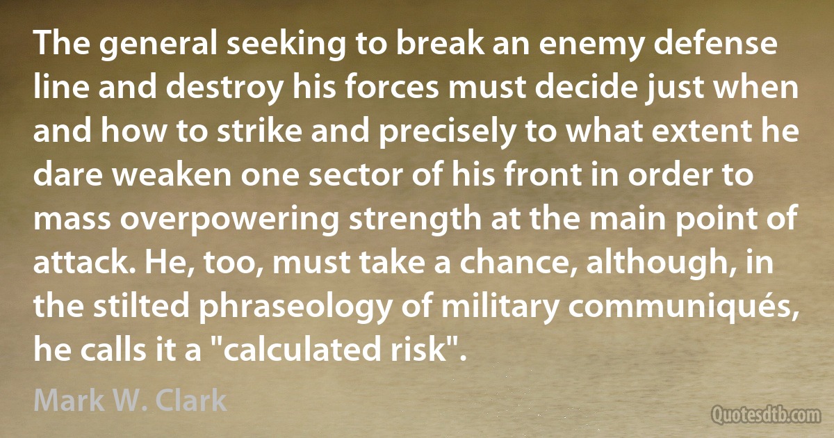 The general seeking to break an enemy defense line and destroy his forces must decide just when and how to strike and precisely to what extent he dare weaken one sector of his front in order to mass overpowering strength at the main point of attack. He, too, must take a chance, although, in the stilted phraseology of military communiqués, he calls it a "calculated risk". (Mark W. Clark)