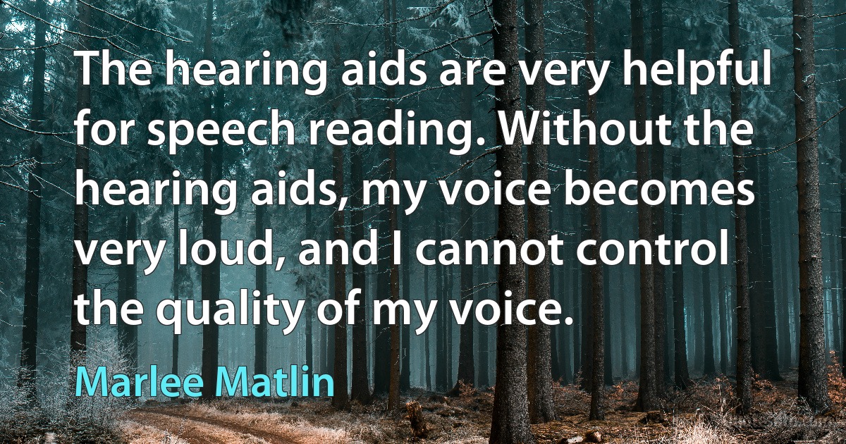 The hearing aids are very helpful for speech reading. Without the hearing aids, my voice becomes very loud, and I cannot control the quality of my voice. (Marlee Matlin)