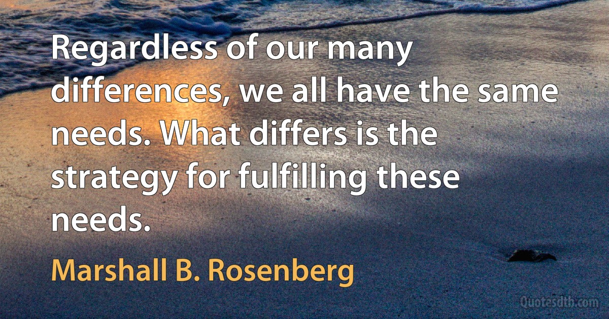 Regardless of our many differences, we all have the same needs. What differs is the strategy for fulfilling these needs. (Marshall B. Rosenberg)