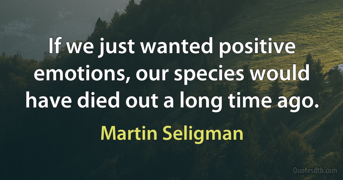 If we just wanted positive emotions, our species would have died out a long time ago. (Martin Seligman)