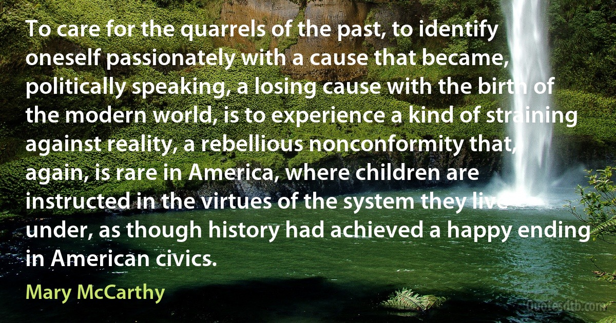 To care for the quarrels of the past, to identify oneself passionately with a cause that became, politically speaking, a losing cause with the birth of the modern world, is to experience a kind of straining against reality, a rebellious nonconformity that, again, is rare in America, where children are instructed in the virtues of the system they live under, as though history had achieved a happy ending in American civics. (Mary McCarthy)