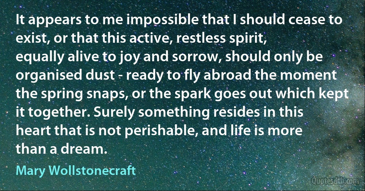 It appears to me impossible that I should cease to exist, or that this active, restless spirit, equally alive to joy and sorrow, should only be organised dust - ready to fly abroad the moment the spring snaps, or the spark goes out which kept it together. Surely something resides in this heart that is not perishable, and life is more than a dream. (Mary Wollstonecraft)