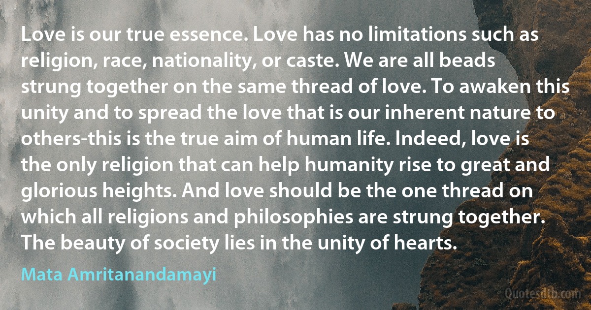 Love is our true essence. Love has no limitations such as religion, race, nationality, or caste. We are all beads strung together on the same thread of love. To awaken this unity and to spread the love that is our inherent nature to others-this is the true aim of human life. Indeed, love is the only religion that can help humanity rise to great and glorious heights. And love should be the one thread on which all religions and philosophies are strung together. The beauty of society lies in the unity of hearts. (Mata Amritanandamayi)