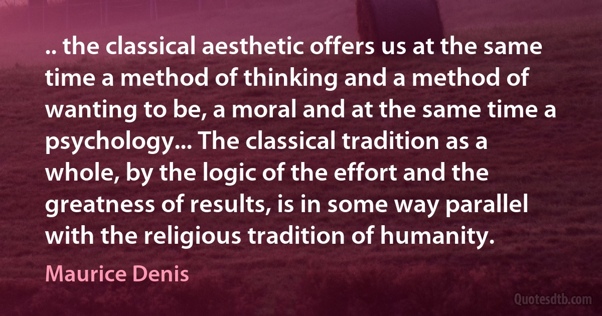 .. the classical aesthetic offers us at the same time a method of thinking and a method of wanting to be, a moral and at the same time a psychology... The classical tradition as a whole, by the logic of the effort and the greatness of results, is in some way parallel with the religious tradition of humanity. (Maurice Denis)