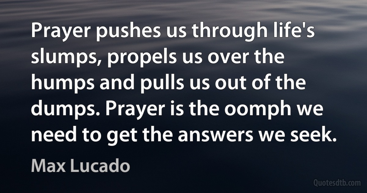 Prayer pushes us through life's slumps, propels us over the humps and pulls us out of the dumps. Prayer is the oomph we need to get the answers we seek. (Max Lucado)