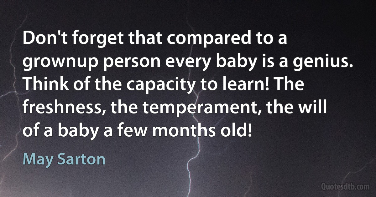 Don't forget that compared to a grownup person every baby is a genius. Think of the capacity to learn! The freshness, the temperament, the will of a baby a few months old! (May Sarton)