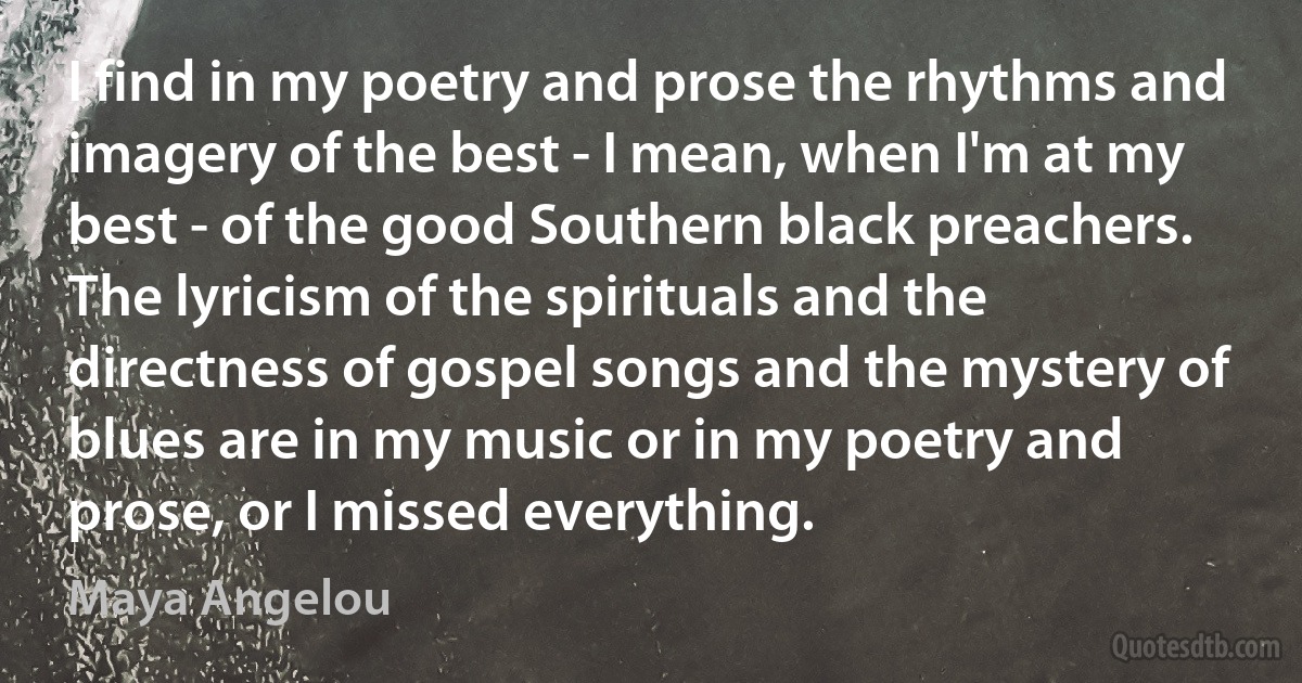 I find in my poetry and prose the rhythms and imagery of the best - I mean, when I'm at my best - of the good Southern black preachers. The lyricism of the spirituals and the directness of gospel songs and the mystery of blues are in my music or in my poetry and prose, or I missed everything. (Maya Angelou)